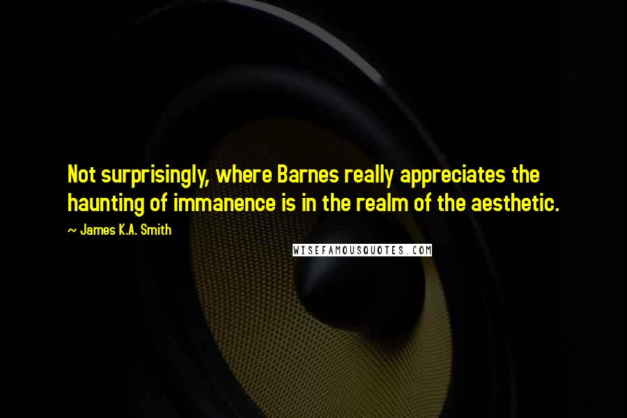 James K.A. Smith Quotes: Not surprisingly, where Barnes really appreciates the haunting of immanence is in the realm of the aesthetic.