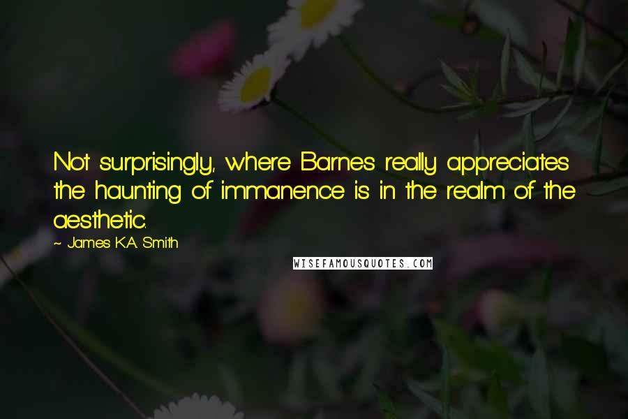 James K.A. Smith Quotes: Not surprisingly, where Barnes really appreciates the haunting of immanence is in the realm of the aesthetic.