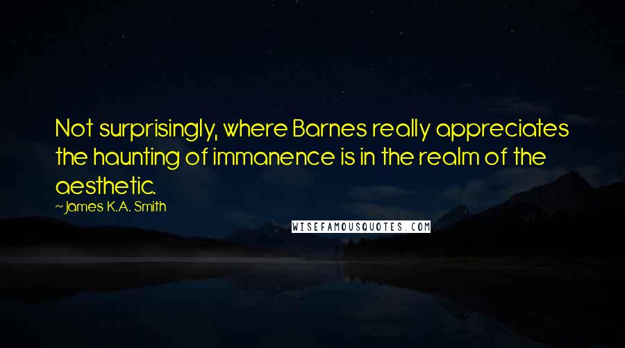 James K.A. Smith Quotes: Not surprisingly, where Barnes really appreciates the haunting of immanence is in the realm of the aesthetic.