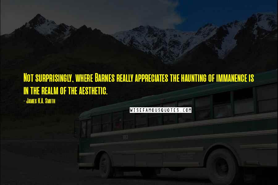 James K.A. Smith Quotes: Not surprisingly, where Barnes really appreciates the haunting of immanence is in the realm of the aesthetic.