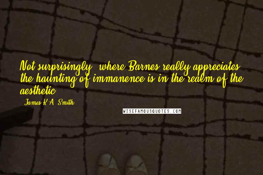 James K.A. Smith Quotes: Not surprisingly, where Barnes really appreciates the haunting of immanence is in the realm of the aesthetic.