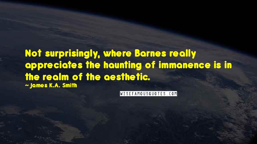 James K.A. Smith Quotes: Not surprisingly, where Barnes really appreciates the haunting of immanence is in the realm of the aesthetic.