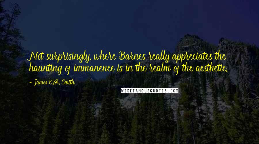 James K.A. Smith Quotes: Not surprisingly, where Barnes really appreciates the haunting of immanence is in the realm of the aesthetic.