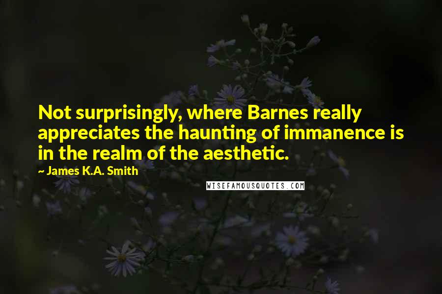 James K.A. Smith Quotes: Not surprisingly, where Barnes really appreciates the haunting of immanence is in the realm of the aesthetic.