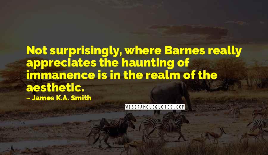 James K.A. Smith Quotes: Not surprisingly, where Barnes really appreciates the haunting of immanence is in the realm of the aesthetic.