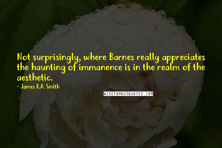 James K.A. Smith Quotes: Not surprisingly, where Barnes really appreciates the haunting of immanence is in the realm of the aesthetic.