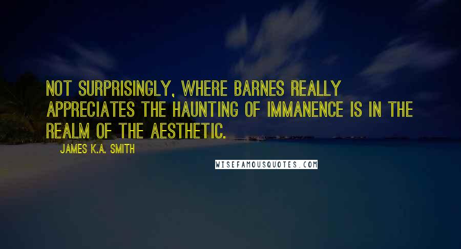 James K.A. Smith Quotes: Not surprisingly, where Barnes really appreciates the haunting of immanence is in the realm of the aesthetic.