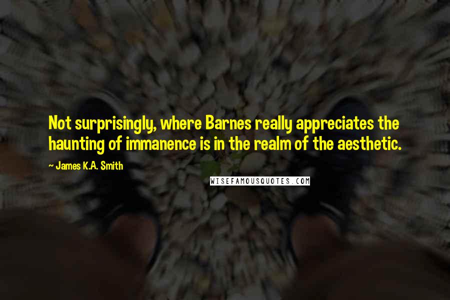 James K.A. Smith Quotes: Not surprisingly, where Barnes really appreciates the haunting of immanence is in the realm of the aesthetic.