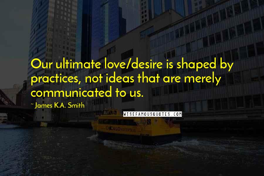 James K.A. Smith Quotes: Our ultimate love/desire is shaped by practices, not ideas that are merely communicated to us.