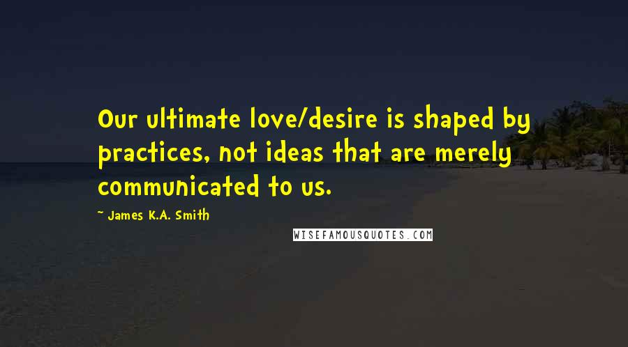 James K.A. Smith Quotes: Our ultimate love/desire is shaped by practices, not ideas that are merely communicated to us.