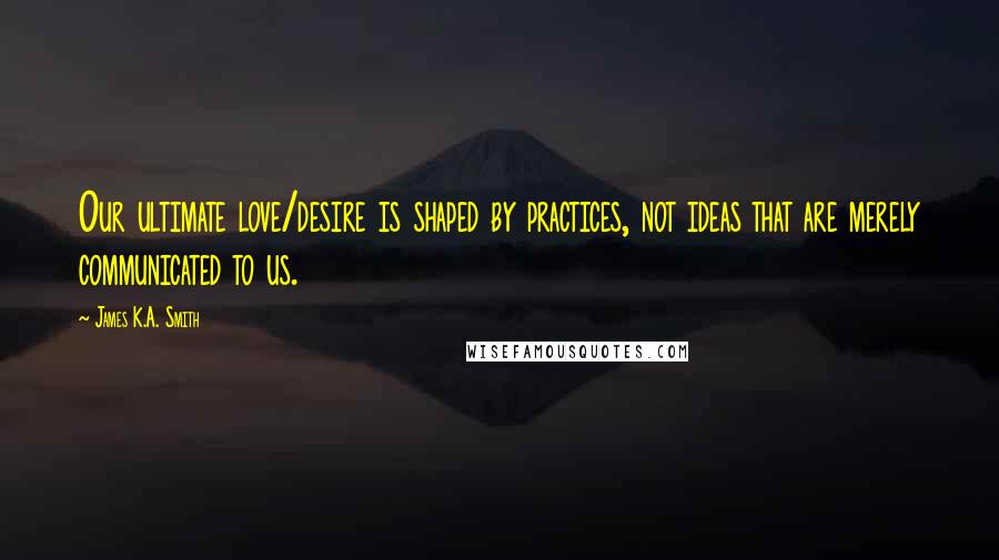 James K.A. Smith Quotes: Our ultimate love/desire is shaped by practices, not ideas that are merely communicated to us.