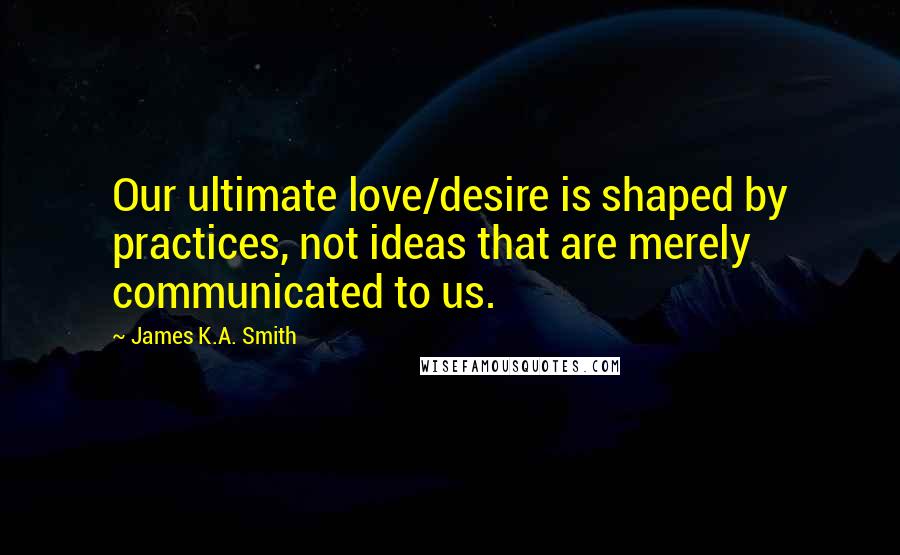 James K.A. Smith Quotes: Our ultimate love/desire is shaped by practices, not ideas that are merely communicated to us.