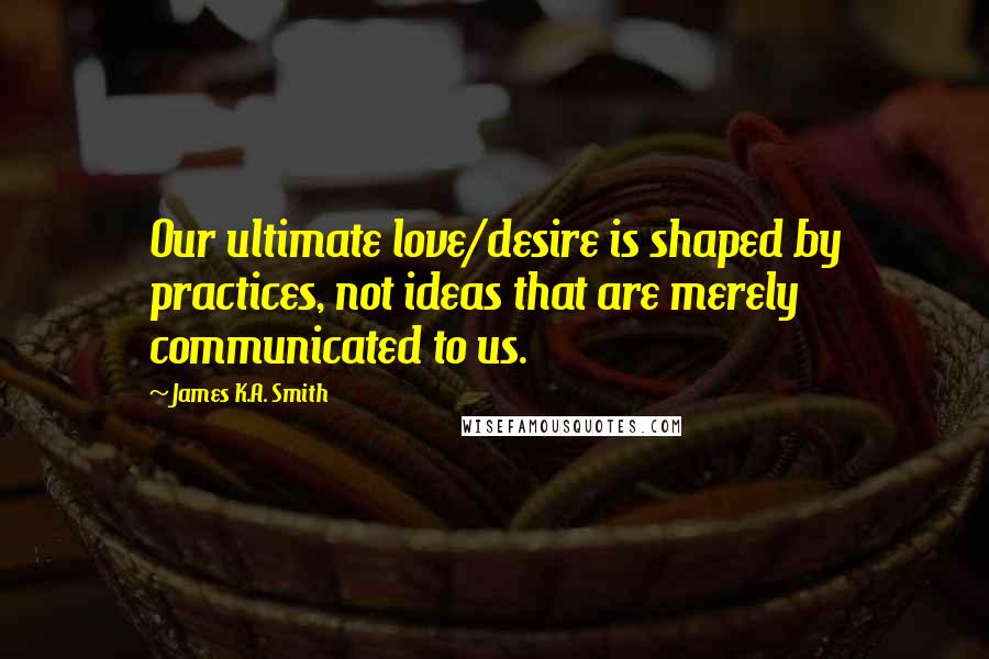 James K.A. Smith Quotes: Our ultimate love/desire is shaped by practices, not ideas that are merely communicated to us.