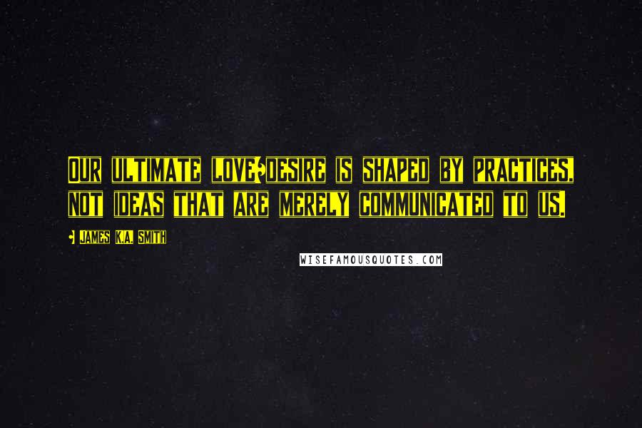 James K.A. Smith Quotes: Our ultimate love/desire is shaped by practices, not ideas that are merely communicated to us.