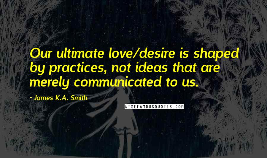 James K.A. Smith Quotes: Our ultimate love/desire is shaped by practices, not ideas that are merely communicated to us.