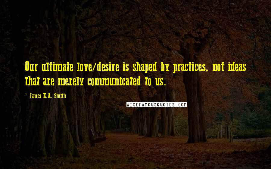 James K.A. Smith Quotes: Our ultimate love/desire is shaped by practices, not ideas that are merely communicated to us.