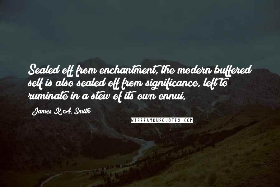 James K.A. Smith Quotes: Sealed off from enchantment, the modern buffered self is also sealed off from significance, left to ruminate in a stew of its own ennui.