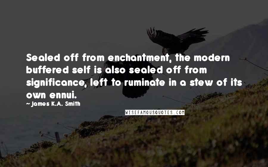 James K.A. Smith Quotes: Sealed off from enchantment, the modern buffered self is also sealed off from significance, left to ruminate in a stew of its own ennui.