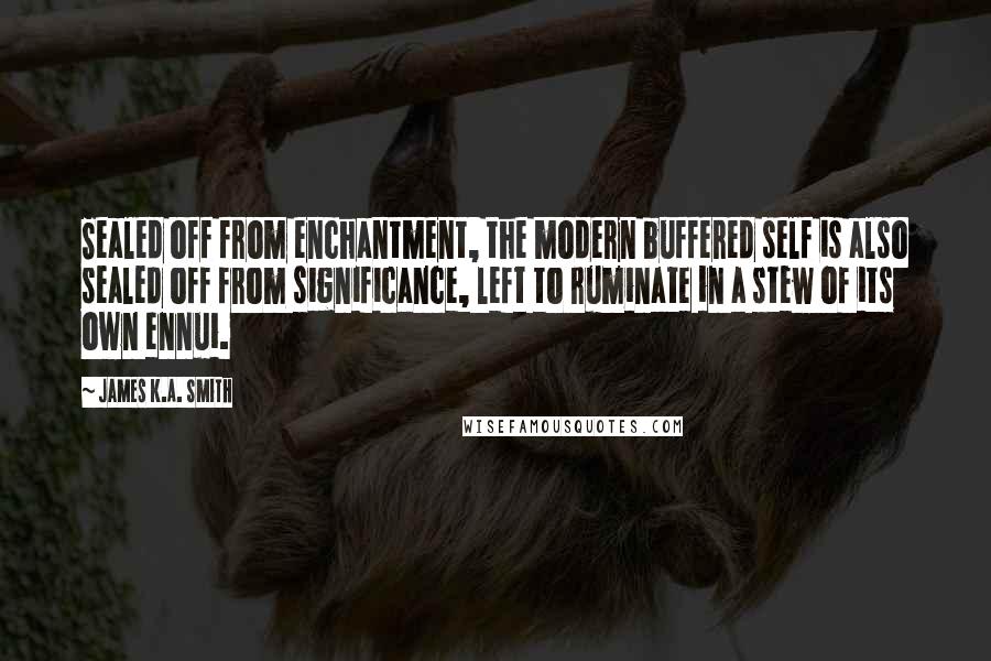 James K.A. Smith Quotes: Sealed off from enchantment, the modern buffered self is also sealed off from significance, left to ruminate in a stew of its own ennui.