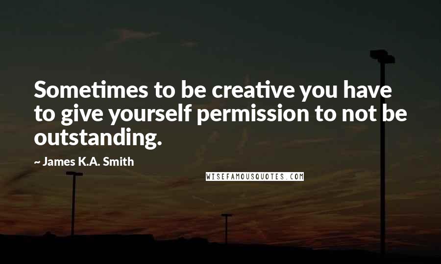 James K.A. Smith Quotes: Sometimes to be creative you have to give yourself permission to not be outstanding.