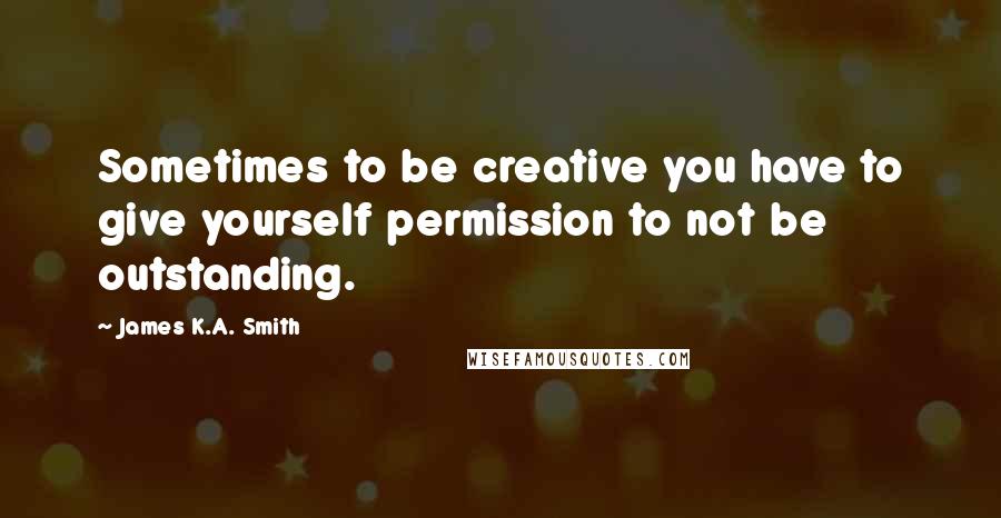 James K.A. Smith Quotes: Sometimes to be creative you have to give yourself permission to not be outstanding.