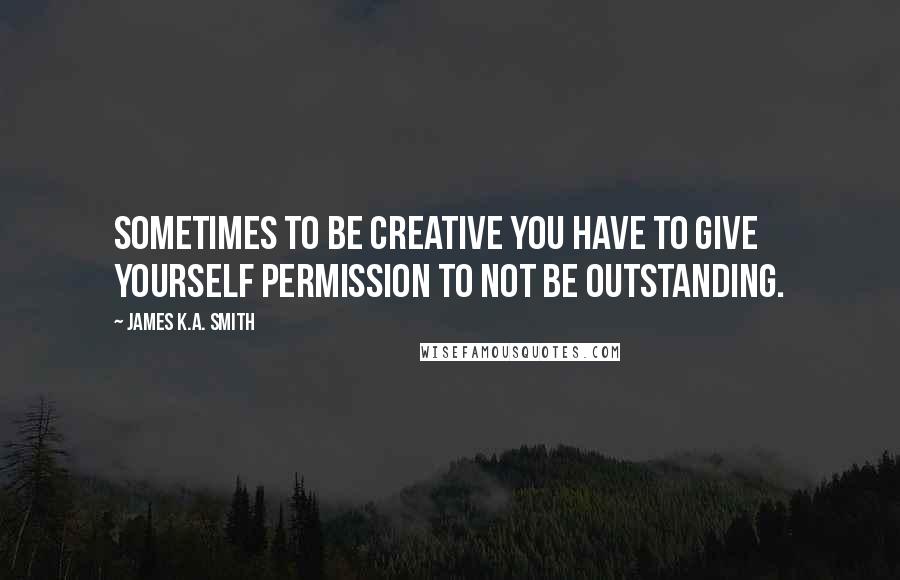 James K.A. Smith Quotes: Sometimes to be creative you have to give yourself permission to not be outstanding.