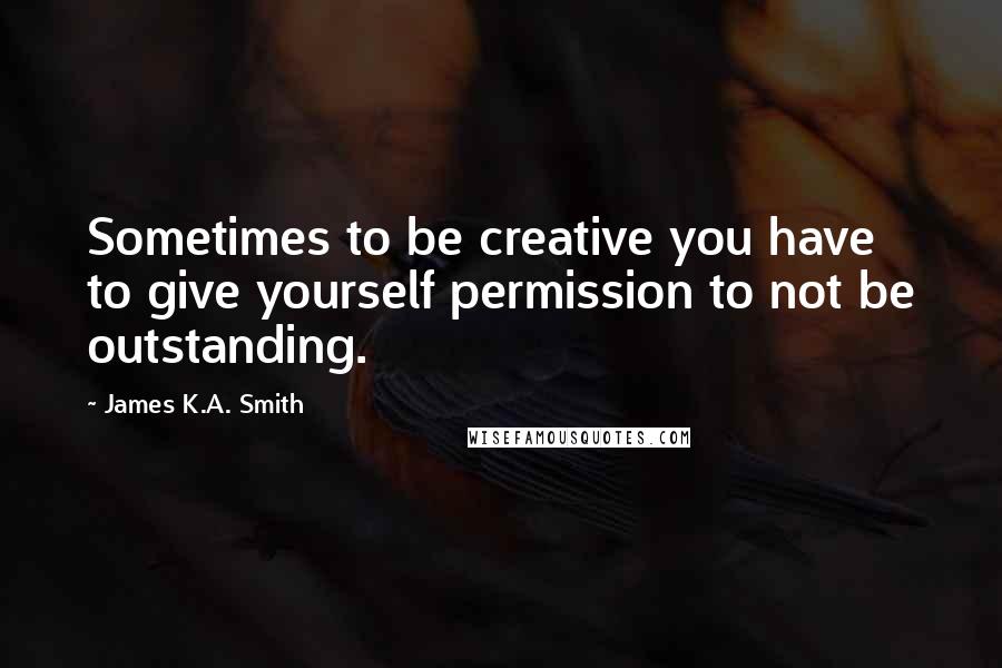 James K.A. Smith Quotes: Sometimes to be creative you have to give yourself permission to not be outstanding.