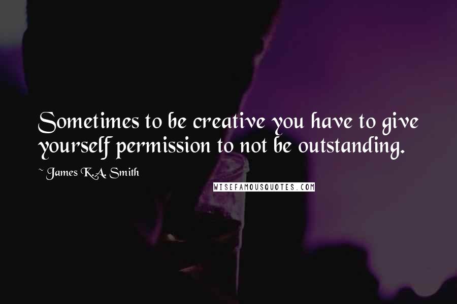 James K.A. Smith Quotes: Sometimes to be creative you have to give yourself permission to not be outstanding.