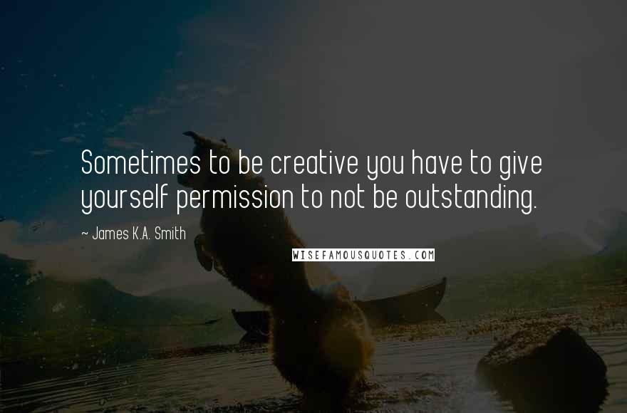 James K.A. Smith Quotes: Sometimes to be creative you have to give yourself permission to not be outstanding.