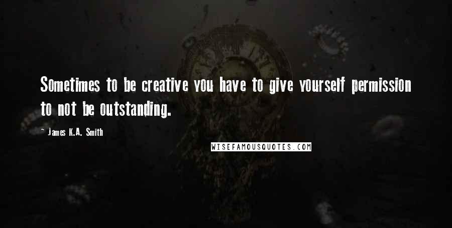 James K.A. Smith Quotes: Sometimes to be creative you have to give yourself permission to not be outstanding.