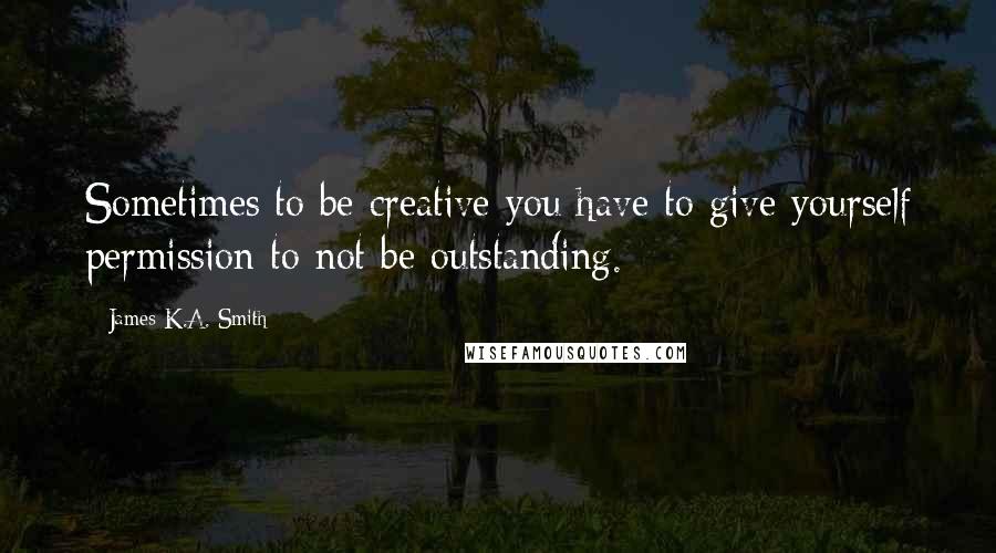 James K.A. Smith Quotes: Sometimes to be creative you have to give yourself permission to not be outstanding.