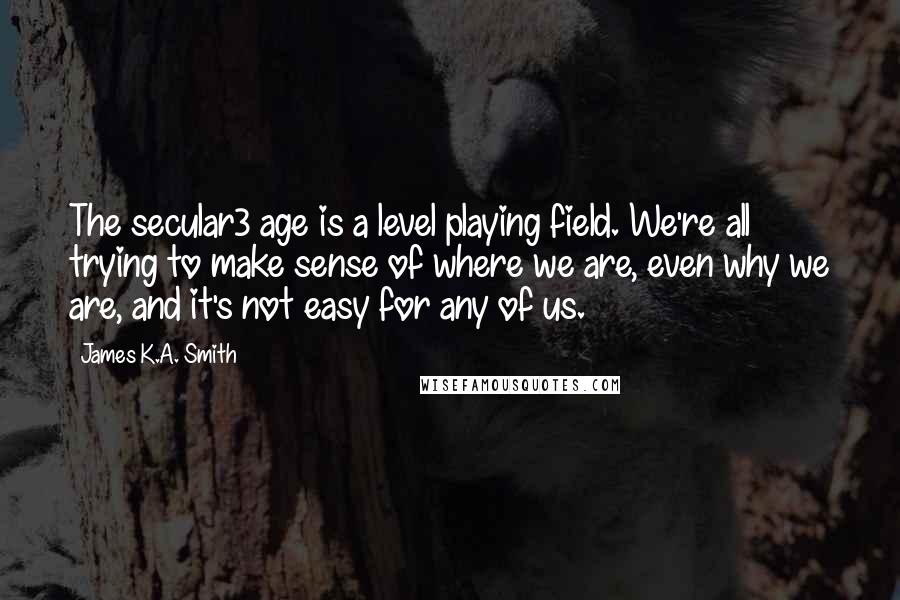 James K.A. Smith Quotes: The secular3 age is a level playing field. We're all trying to make sense of where we are, even why we are, and it's not easy for any of us.