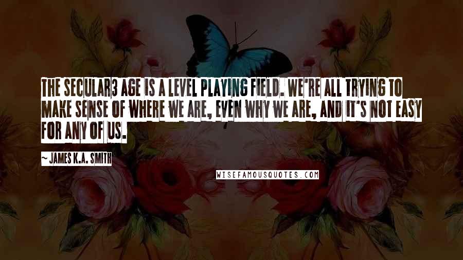 James K.A. Smith Quotes: The secular3 age is a level playing field. We're all trying to make sense of where we are, even why we are, and it's not easy for any of us.