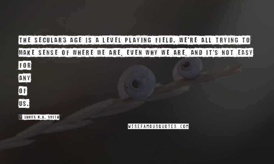 James K.A. Smith Quotes: The secular3 age is a level playing field. We're all trying to make sense of where we are, even why we are, and it's not easy for any of us.