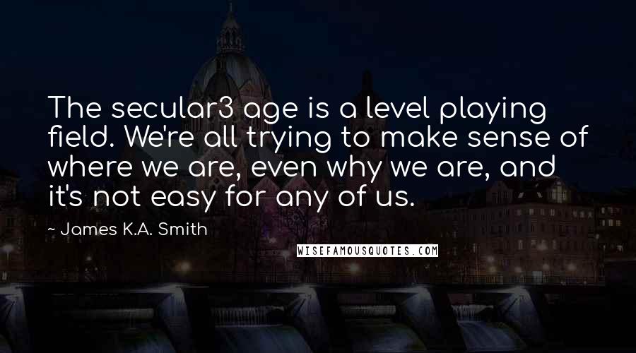 James K.A. Smith Quotes: The secular3 age is a level playing field. We're all trying to make sense of where we are, even why we are, and it's not easy for any of us.