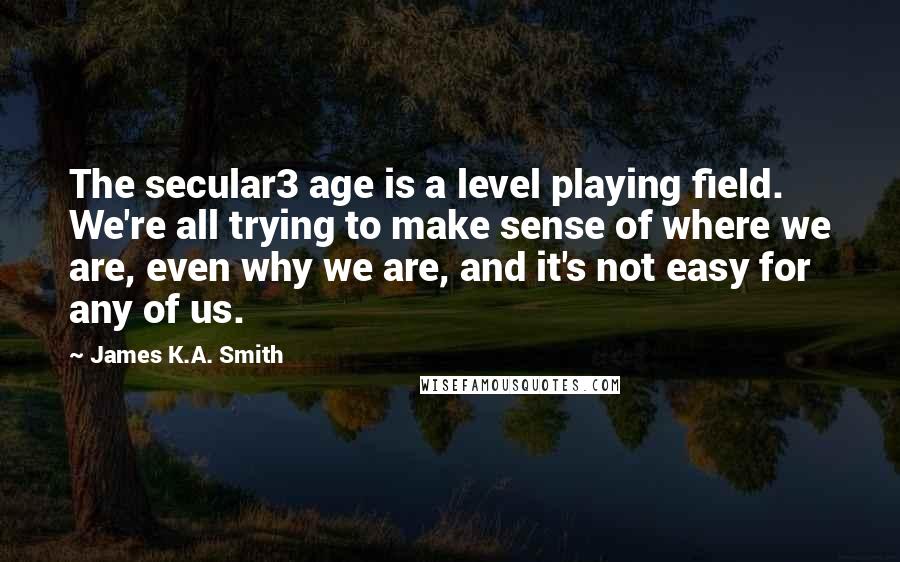 James K.A. Smith Quotes: The secular3 age is a level playing field. We're all trying to make sense of where we are, even why we are, and it's not easy for any of us.