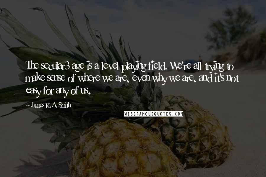 James K.A. Smith Quotes: The secular3 age is a level playing field. We're all trying to make sense of where we are, even why we are, and it's not easy for any of us.