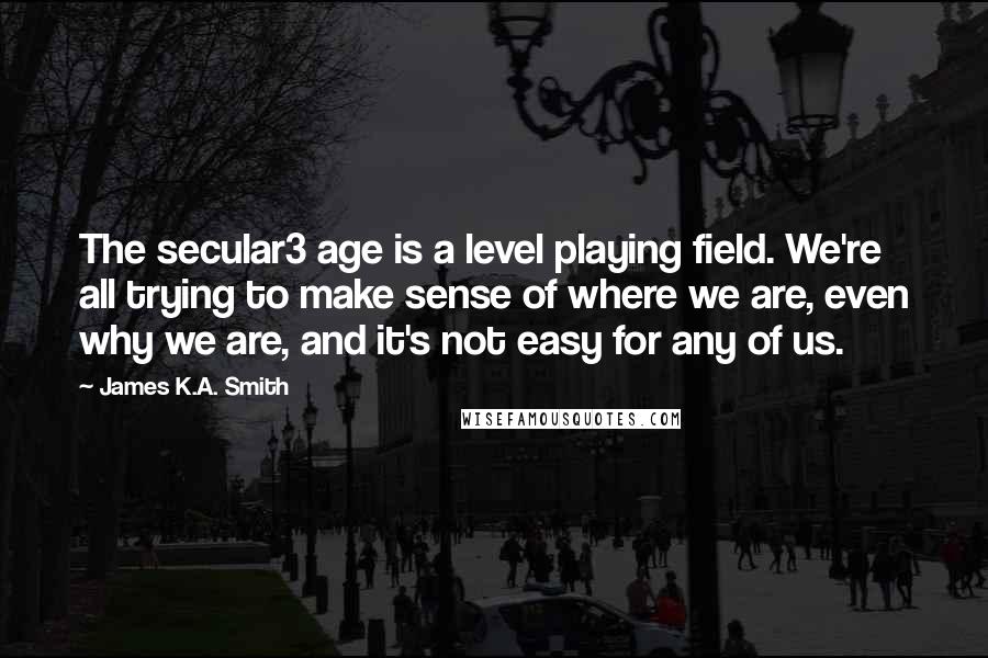 James K.A. Smith Quotes: The secular3 age is a level playing field. We're all trying to make sense of where we are, even why we are, and it's not easy for any of us.