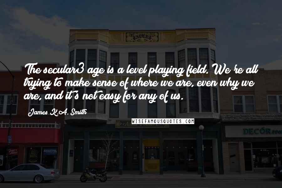 James K.A. Smith Quotes: The secular3 age is a level playing field. We're all trying to make sense of where we are, even why we are, and it's not easy for any of us.