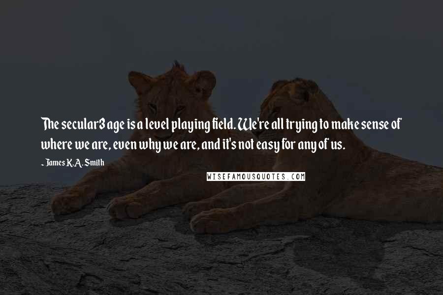 James K.A. Smith Quotes: The secular3 age is a level playing field. We're all trying to make sense of where we are, even why we are, and it's not easy for any of us.