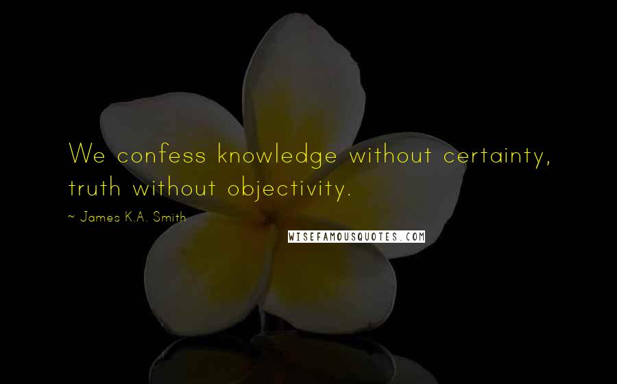 James K.A. Smith Quotes: We confess knowledge without certainty, truth without objectivity.