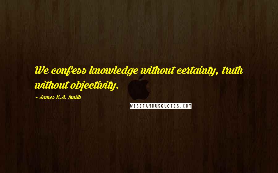 James K.A. Smith Quotes: We confess knowledge without certainty, truth without objectivity.