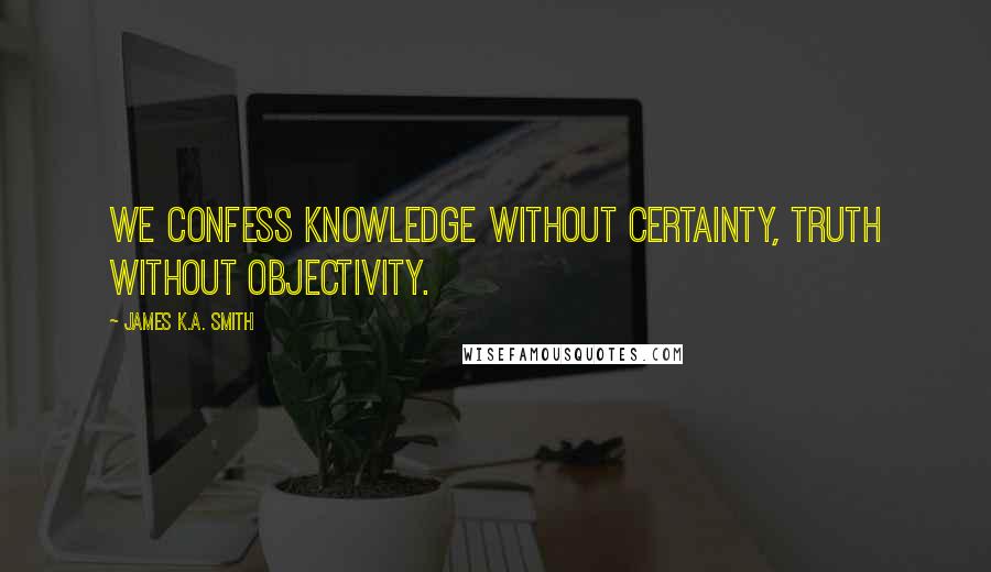 James K.A. Smith Quotes: We confess knowledge without certainty, truth without objectivity.