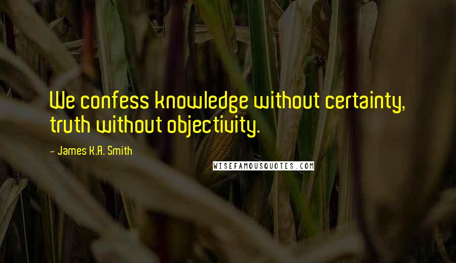 James K.A. Smith Quotes: We confess knowledge without certainty, truth without objectivity.