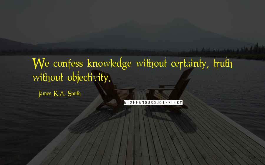 James K.A. Smith Quotes: We confess knowledge without certainty, truth without objectivity.