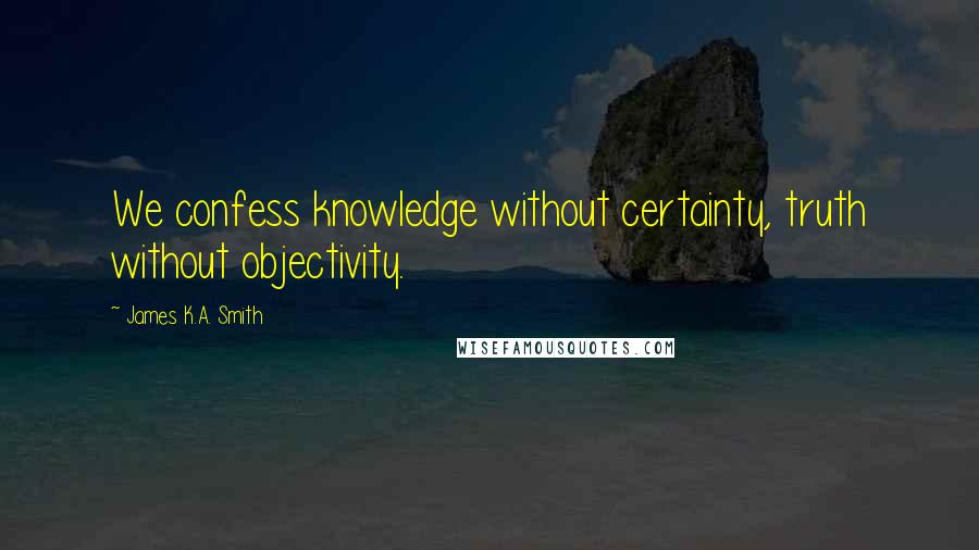 James K.A. Smith Quotes: We confess knowledge without certainty, truth without objectivity.