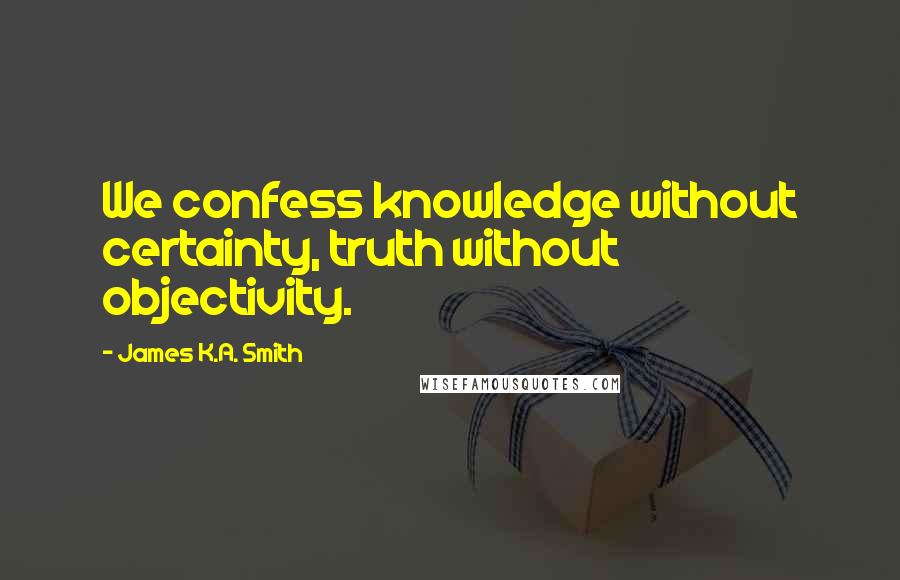 James K.A. Smith Quotes: We confess knowledge without certainty, truth without objectivity.