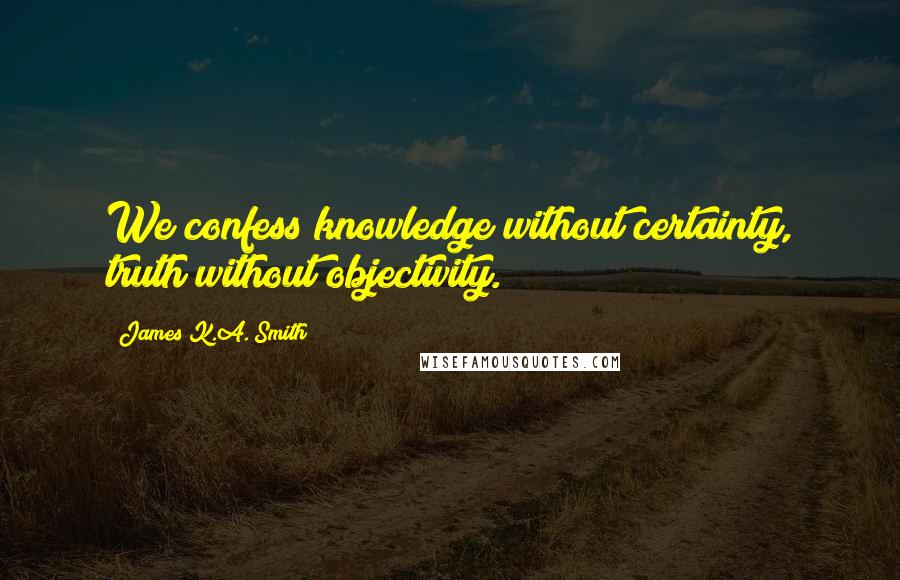 James K.A. Smith Quotes: We confess knowledge without certainty, truth without objectivity.