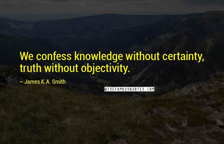 James K.A. Smith Quotes: We confess knowledge without certainty, truth without objectivity.