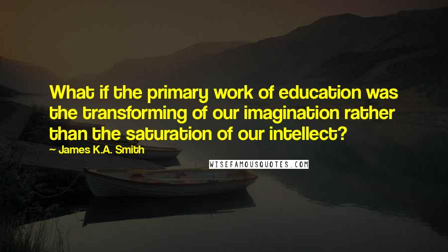 James K.A. Smith Quotes: What if the primary work of education was the transforming of our imagination rather than the saturation of our intellect?